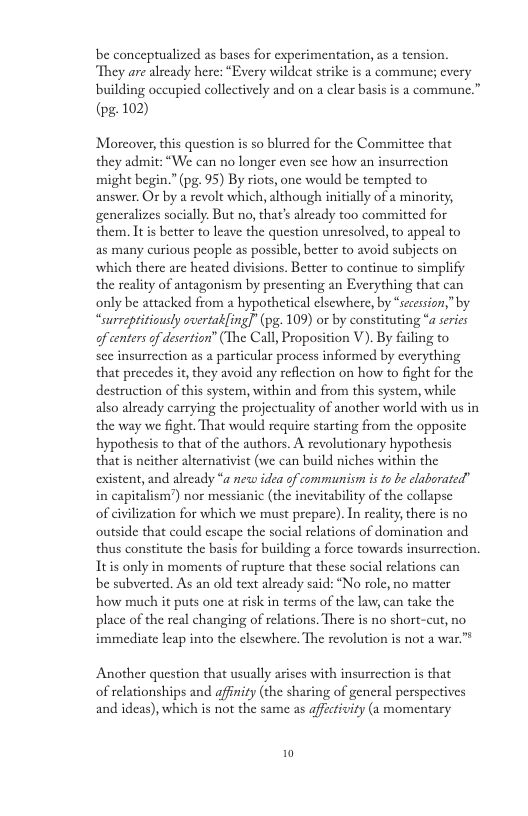 be conceptualized as bases for experimentation, as a tension. ‘They are already here: “Every wildcat strike is a commune; every building occupied collectively and on a clear basis is a commune.”  (pg-102)  Morcover, this question is so blurred for the Committce that they admit: “We can no longer even sce how an insurrection might begin.” (pg. 95) By riots, one would be tempted to  answer. Or by a revolt which, although initially of a minority, generalizes socially. But no, that’s already too committed for them. Itis better to leave the question unresolved, to appeal to  as many curious people as possible, better to avoid subjects on which there are heated divisions. Better to continue to simplify the reality of antagonism by presenting an Everything that can only be attacked from a hypothetical elsewhere, by “secession,” by “surreptitiously overtakfing]" (pg. 109) or by constituting “a serics of centersof desertion” (The Call, Proposition V). By failing to  see insurrection as 2 particular process informed by everything that precedes it, they avoid any reflection on how to fight for the destruction of this system, within and from this system, while also already carrying the projectuality of another world with us in the way we fight. That would require starting from the opposite hypothesis to that of the authors. A revolutionary hypothesis  that is neither alternativist (we can build niches within the existent, and already “a neww idea of communism is to be elaborated” in capitalism’) nor messianic (the inevitability of the collapse  of civilization for which we must prepare). In rcality, there is no outside that could escape the social relations of domination and thus constitute the basis for building a force towards insurrection. Itis only in moments of rupture that these social relations can be subverted. As an old text alzeady said: “No role, no matter how much it puts one at risk in terms of the law, can take the place of the real changing of relations. There is no short-cut, no immediate leap into the elsewhere. The revolution is not a war.™ Another question that usually arises with insurrection is that  of relationships and affimity (the sharing of general perspectives and ideas), which is not the same as affectivity (a momentary 